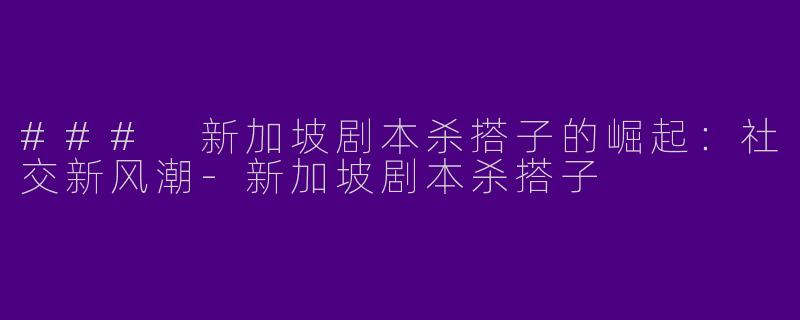 ### 新加坡剧本杀搭子的崛起：社交新风潮