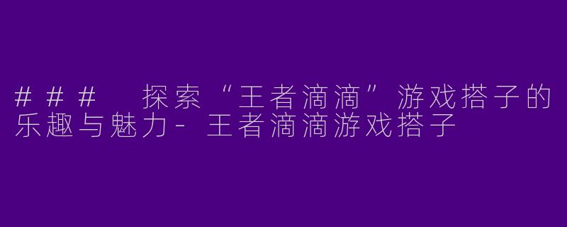 ### 探索“王者滴滴”游戏搭子的乐趣与魅力-王者滴滴游戏搭子
