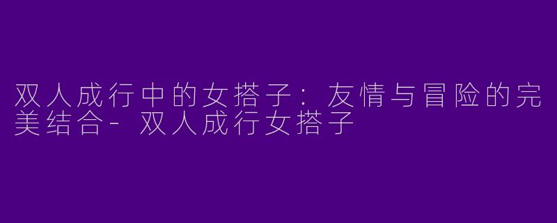 双人成行中的女搭子：友情与冒险的完美结合
