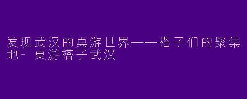 发现武汉的桌游世界——搭子们的聚集地-桌游搭子武汉