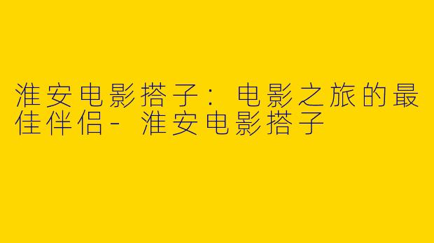 淮安电影搭子：电影之旅的最佳伴侣-淮安电影搭子