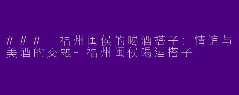 ### 福州闽侯的喝酒搭子：情谊与美酒的交融-福州闽侯喝酒搭子