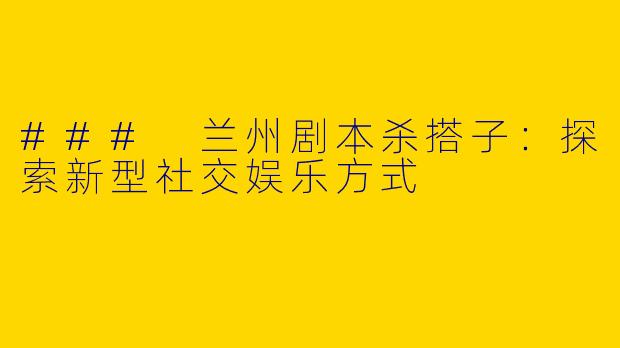 ### 兰州剧本杀搭子：探索新型社交娱乐方式