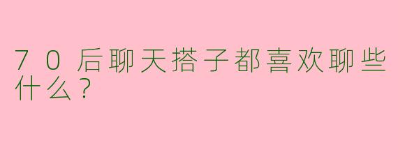 70后聊天搭子都喜欢聊些什么？