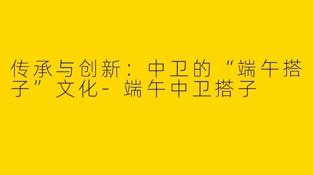 传承与创新：中卫的“端午搭子”文化-端午中卫搭子