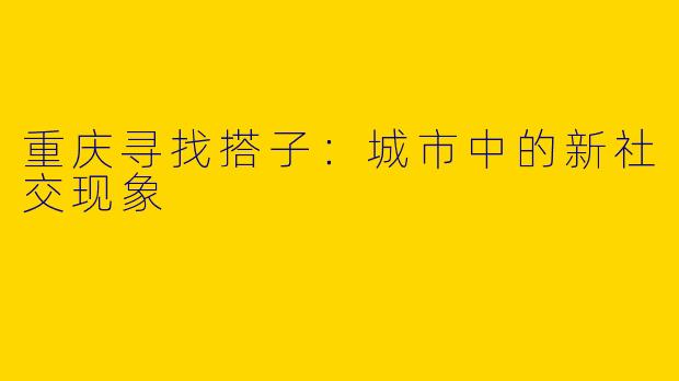 重庆寻找搭子：城市中的新社交现象