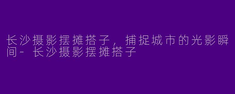 长沙摄影摆摊搭子，捕捉城市的光影瞬间-长沙摄影摆摊搭子