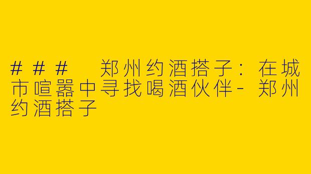 ### 郑州约酒搭子：在城市喧嚣中寻找喝酒伙伴