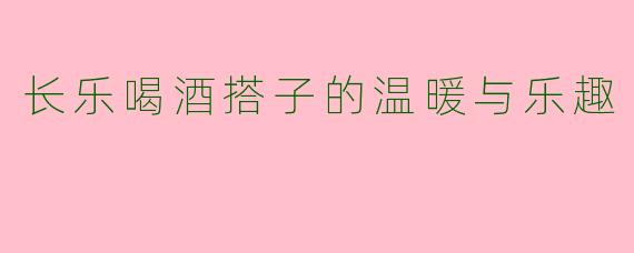长乐喝酒搭子的温暖与乐趣
