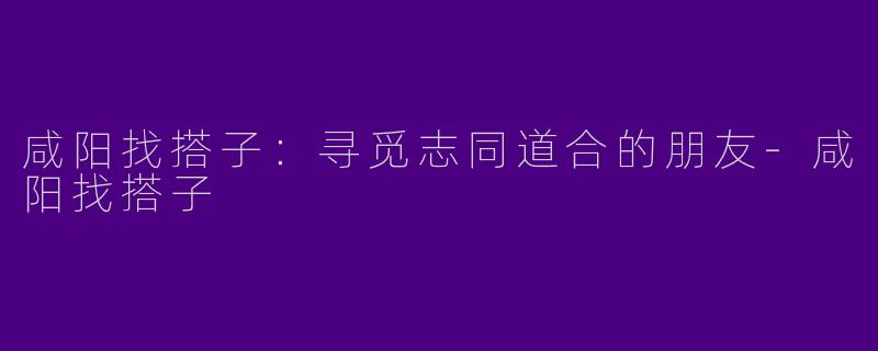 咸阳找搭子：寻觅志同道合的朋友-咸阳找搭子