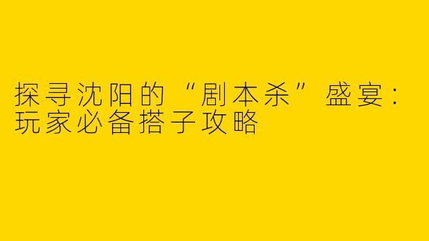 探寻沈阳的“剧本杀”盛宴：玩家必备搭子攻略