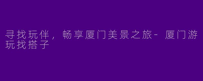 寻找玩伴，畅享厦门美景之旅-厦门游玩找搭子