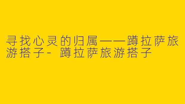 寻找心灵的归属——蹲拉萨旅游搭子-蹲拉萨旅游搭子