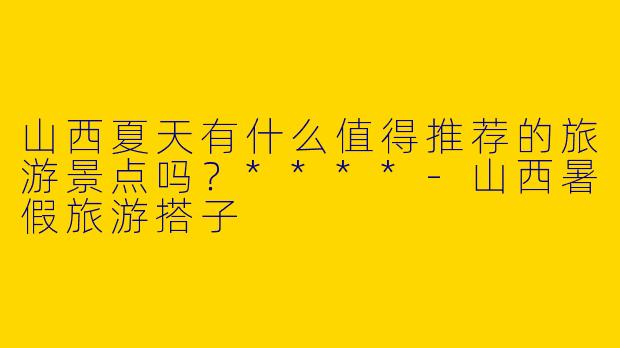 山西夏天有什么值得推荐的旅游景点吗?****