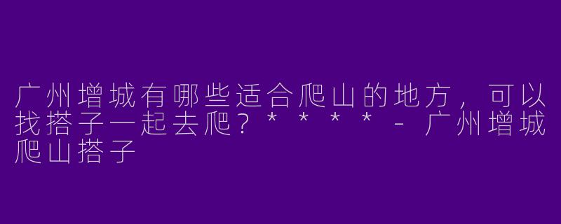 广州增城有哪些适合爬山的地方,可以找搭子一起去爬?****