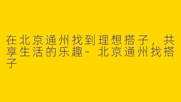在北京通州找到理想搭子，共享生活的乐趣-北京通州找搭子