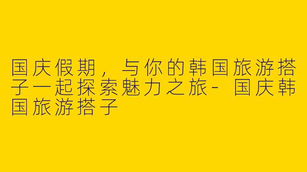 国庆假期，与你的韩国旅游搭子一起探索魅力之旅