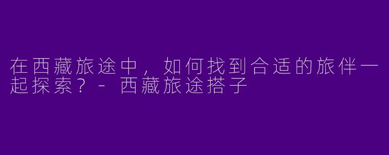 在西藏旅途中，如何找到合适的旅伴一起探索？-西藏旅途搭子