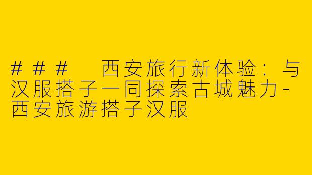### 西安旅行新体验：与汉服搭子一同探索古城魅力-西安旅游搭子汉服