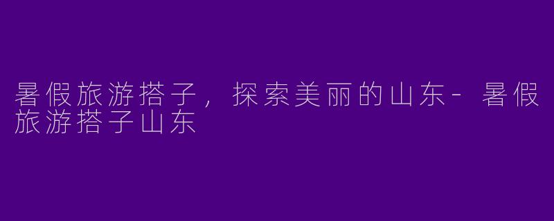 暑假旅游搭子，探索美丽的山东-暑假旅游搭子山东