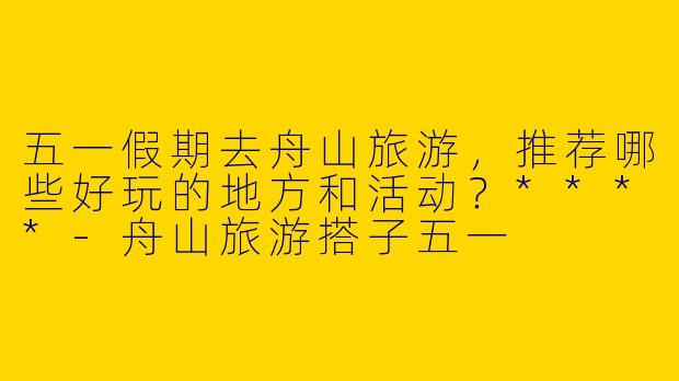 五一假期去舟山旅游，推荐哪些好玩的地方和活动？****