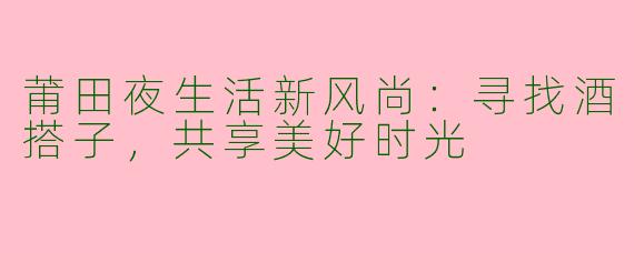 莆田夜生活新风尚:寻找酒搭子,共享美好时光