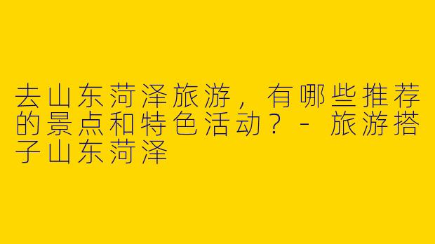 去山东菏泽旅游，有哪些推荐的景点和特色活动？-旅游搭子山东菏泽