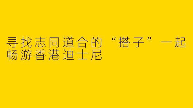 寻找志同道合的“搭子”一起畅游香港迪士尼