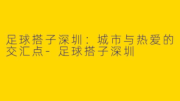 足球搭子深圳：城市与热爱的交汇点-足球搭子深圳