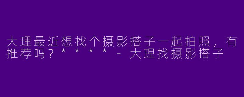 大理最近想找个摄影搭子一起拍照，有推荐吗？****