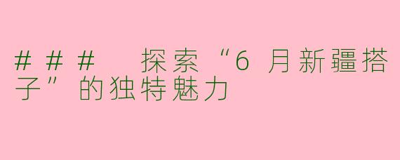 ### 探索“6月新疆搭子”的独特魅力