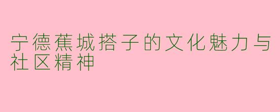 宁德蕉城搭子的文化魅力与社区精神