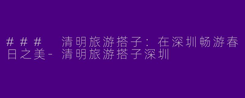 ### 清明旅游搭子:在深圳畅游春日之美