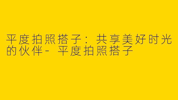平度拍照搭子：共享美好时光的伙伴-平度拍照搭子