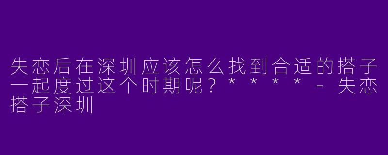 失恋后在深圳应该怎么找到合适的搭子一起度过这个时期呢？****