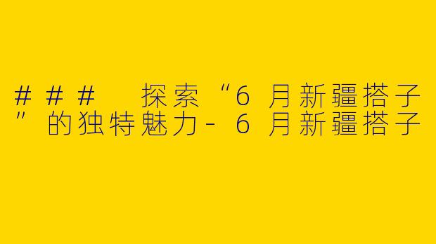 ### 探索“6月新疆搭子”的独特魅力-6月新疆搭子