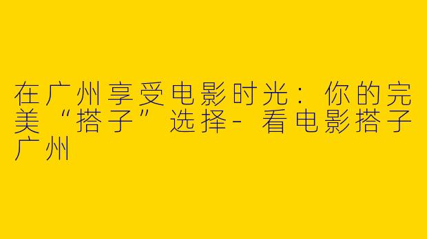 在广州享受电影时光：你的完美“搭子”选择