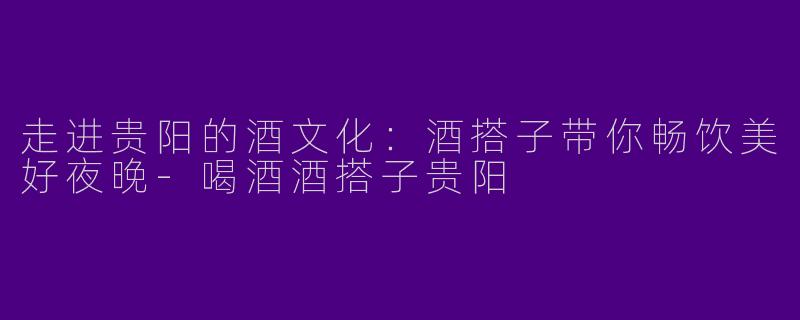 走进贵阳的酒文化：酒搭子带你畅饮美好夜晚-喝酒酒搭子贵阳