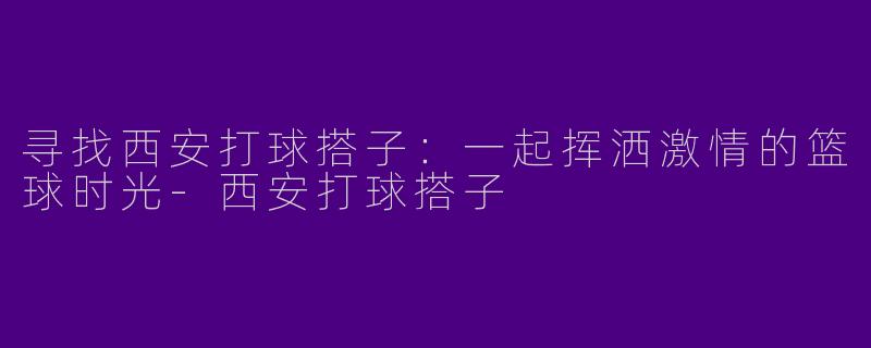 寻找西安打球搭子：一起挥洒激情的篮球时光-西安打球搭子