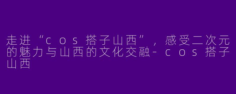 走进“cos搭子山西”，感受二次元的魅力与山西的文化交融-cos搭子山西