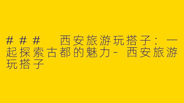 ### 西安旅游玩搭子：一起探索古都的魅力-西安旅游玩搭子