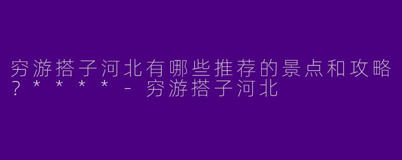 穷游搭子河北有哪些推荐的景点和攻略？****