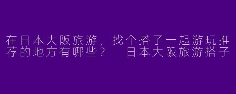 在日本大阪旅游，找个搭子一起游玩推荐的地方有哪些？
