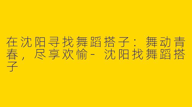 在沈阳寻找舞蹈搭子：舞动青春，尽享欢愉-沈阳找舞蹈搭子