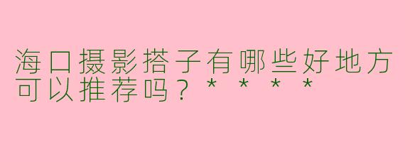 海口摄影搭子有哪些好地方可以推荐吗？****