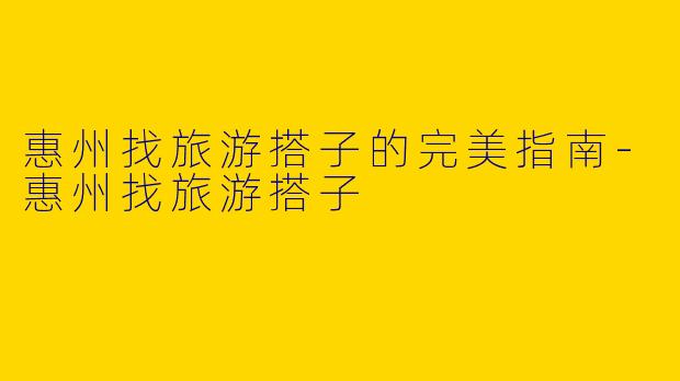 惠州找旅游搭子的完美指南-惠州找旅游搭子