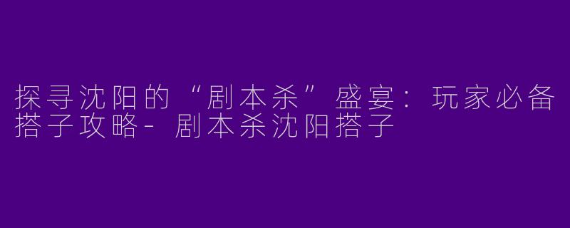 探寻沈阳的“剧本杀”盛宴：玩家必备搭子攻略-剧本杀沈阳搭子