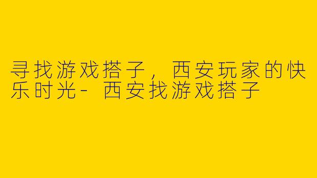 寻找游戏搭子，西安玩家的快乐时光-西安找游戏搭子