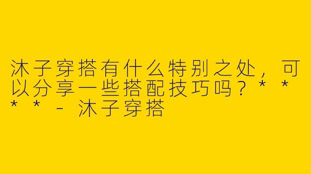 沐子穿搭有什么特别之处,可以分享一些搭配技巧吗?****