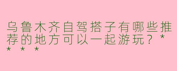 乌鲁木齐自驾搭子有哪些推荐的地方可以一起游玩？****